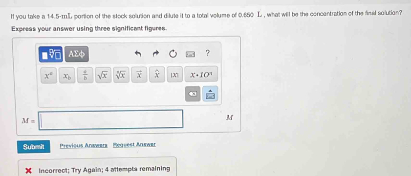 lf you take a 14.5-mL portion of the stock solution and dilute it to a total volume of 0.650 L , what will be the concentration of the final solution? 
Express your answer using three significant figures.
□ sqrt[□](□ ) AΣφ ?
x^a x_b  a/b  sqrt(x) sqrt[n](x) vector x widehat x |X| x· 10^n
M=□ M
Submit Previous Answers Request Answer 
Incorrect; Try Again; 4 attempts remaining