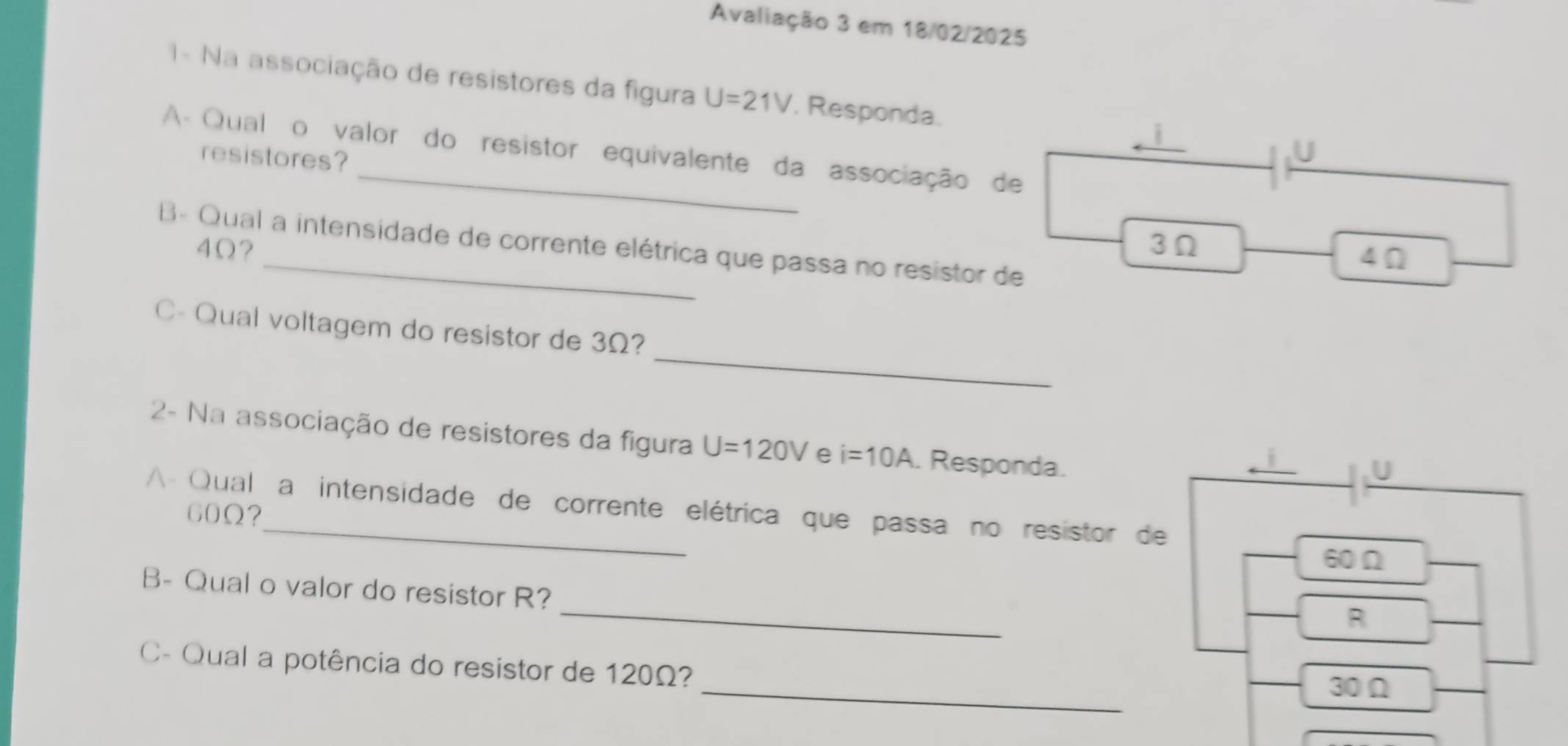 Avaliação 3 em 18/02/2025
- Na associação de resistores da figura U=21V. Responda.
A Qualão valor do resistor equivalente da associação de
resistores?
U
4Ω? 3Ω
B Qual a intensidade de corrente elétrica que passa no resistor de
4Ω
_
C- Qual voltagem do resistor de 3Ω?
2- Na associação de resistores da figura U=120V e i=10A. Responda.
A Qual a intensidade de corrente elétrica que passa no resistor de
60Ω?
60Ω
_
B- Qual o valor do resistor R?
R
_
_
C- Qual a potência do resistor de 120Ω?
30Ω
_