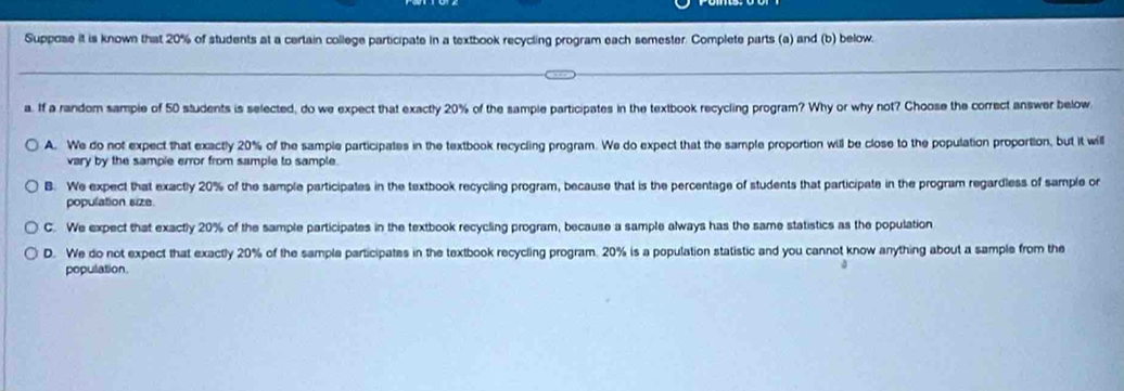 Suppose it is known that 20% of students at a certain college participate in a textbook recycling program each semester. Complete parts (a) and (b) below.
a. If a random sample of 50 students is selected, do we expect that exactly 20% of the sample participates in the textbook recycling program? Why or why not? Choose the correct answer below
A. We do not expect that exactly 20% of the sample participates in the textbook recycling program. We do expect that the sample proportion will be close to the population proportion, but it will
vary by the sample error from sample to sample.
B. We expect that exactly 20% of the sample participates in the textbook recycling program, because that is the percentage of students that participate in the program regardless of sample or
population size
C. We expect that exactly 20% of the sample participates in the textbook recycling program, because a sample always has the same statistics as the population
D. We do not expect that exactly 20% of the sample participates in the textbook recycling program. 20% is a population statistic and you cannot know anything about a sample from the
population.