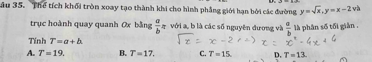 J=13
Tâu 35. Thể tích khối tròn xoay tạo thành khi cho hình phẳng giới hạn bởi các đường y=sqrt(x), y=x-2 và
trục hoành quay quanh Ox bằng  a/b π với a, b là các số nguyên dương và  a/b  là phân số tối giản .
Tính T=a+b.
A. T=19. B. T=17. C. T=15. D. T=13.