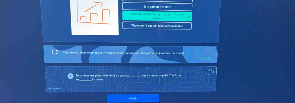 It is dark at the start
Cells are metabolising to prepare for cell
division
There aren't enough resources available
1.6 Why do you think yeast mass increases rapidly initially and then plateaus (remains the same)?
2 marks
Resources are plentiful initially so yeast p size increases rapidly. This is an
ex______ increase.
¶ Feedback?
Check