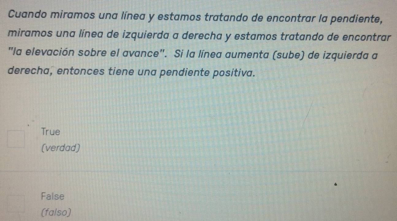 Cuando miramos una línea y estamos tratando de encontrar la pendiente,
miramos una línea de izquierda a derecha y estamos tratando de encontrar
"la elevación sobre el avance". Si la línea aumenta (sube) de izquierda a
derecha, entonces tiene una pendiente positiva.
True
(verdad)
False
(falso)