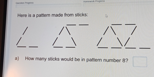 Question Progress Homework Progress 
Here is a pattern made from sticks: 
a) How many sticks would be in pattern number 8?