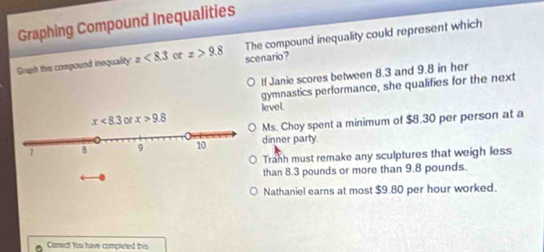 Graphing Compound Inequalities
Graph this compound inequality: x<8.3 or x>9.8 scenario? The compound inequality could represent which
If Janie scores between 8.3 and 9.8 in her
gymnastics performance, she qualifies for the next
level.
Ms. Choy spent a minimum of $8.30 per person at a
dinner party.
Tranh must remake any sculptures that weigh less
than 8.3 pounds or more than 9.8 pounds.
Nathaniel earns at most $9.80 per hour worked.
Comect! You have completed this