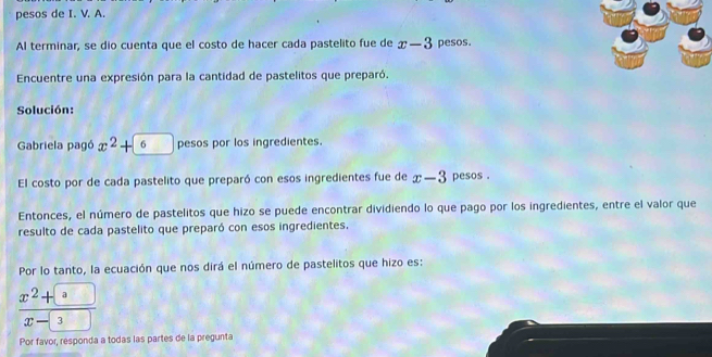 pesos de I. V. A. 
Al terminar, se dio cuenta que el costo de hacer cada pastelito fue de x-3 pesos. 
Encuentre una expresión para la cantidad de pastelitos que preparó. 
Solución: 
Gabriela pagó x^2+6 pesos por los ingredientes. 
El costo por de cada pastelito que preparó con esos ingredientes fue de x-3 pesos . 
Entonces, el número de pastelitos que hizo se puede encontrar dividiendo lo que pago por los ingredientes, entre el valor que 
resulto de cada pastelito que preparó con esos ingredientes. 
Por lo tanto, la ecuación que nos dirá el número de pastelitos que hizo es:
 (x^2+a)/x-3 
Por favor, responda a todas las partes de la pregunta