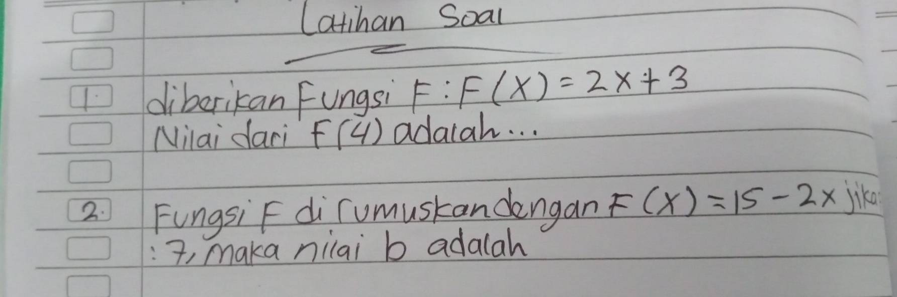 Latihan Soal 
1 diberikan Fungsi F:F(x)=2x+3
Niai daci f(4) adaiah. . . 
2: FungsiF dirumustandengan F(x)=15-2x jike 
:, maka nilai b adalah