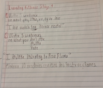 Learning Evidence Stagc 4 
WiPre Ssentence 
on what you, like, en, oy or love 
I love watching horror nougel" 
②Were Ssentences 
on what you don't like 
deslphie 
hate 
I des like lestening to Peso Pluma " 
elabora 10 oradones conesas dos qnstrucclones