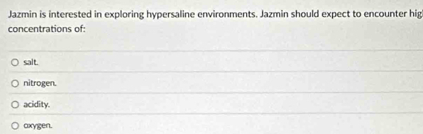 Jazmin is interested in exploring hypersaline environments. Jazmin should expect to encounter hig
concentrations of:
salt.
nitrogen.
acidity.
oxygen.