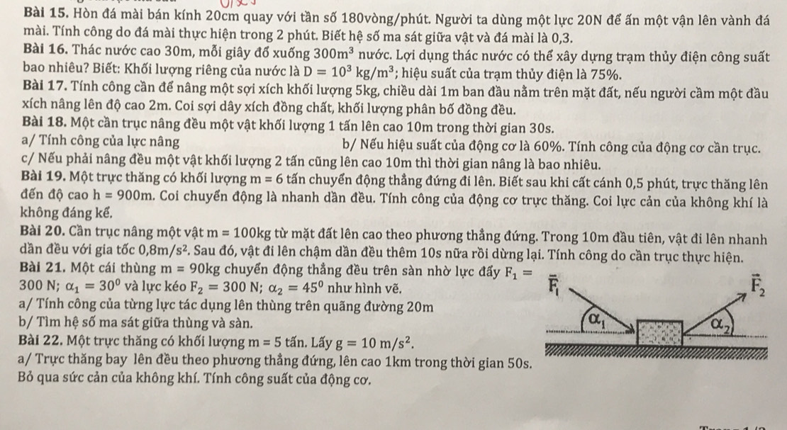 Hòn đá mài bán kính 20cm quay với tần số 180vòng/phút. Người ta dùng một lực 20N để ấn một vận lên vành đá
mài. Tính công do đá mài thực hiện trong 2 phút. Biết hệ số ma sát giữa vật và đá mài là 0,3.
Bài 16. Thác nước cao 30m, mỗi giây đổ xuống 300m^3 nước. Lợi dụng thác nước có thể xây dựng trạm thủy điện công suất
bao nhiêu? Biết: Khối lượng riêng của nước là D=10^3kg/m^3; hiệu suất của trạm thủy điện là 75%.
Bài 17. Tính công cần để nâng một sợi xích khối lượng 5kg, chiều dài 1m ban đầu nằm trên mặt đất, nếu người cầm một đầu
xích nâng lên độ cao 2m. Coi sợi dây xích đồng chất, khối lượng phân bố đồng đều.
Bài 18. Một cần trục nâng đều một vật khối lượng 1 tấn lên cao 10m trong thời gian 30s.
a/ Tính công của lực nâng b/ Nếu hiệu suất của động cơ là 60%. Tính công của động cơ cần trục.
c/ Nếu phải nâng đều một vật khối lượng 2 tấn cũng lên cao 10m thì thời gian nâng là bao nhiêu.
Bài 19. Một trực thăng có khối lượng m=6 tấn chuyển động thẳng đứng đi lên. Biết sau khi cất cánh 0,5 phút, trực thăng lên
đến độ cao h=900m. Coi chuyển động là nhanh dần đều. Tính công của động cơ trực thăng. Coi lực cản của không khí là
không đáng kể.
Bài 20. Cần trục nâng một vật m=100kg từ mặt đất lên cao theo phương thẳng đứng. Trong 10m đầu tiên, vật đi lên nhanh
dần đều với gia tốc 0,8m/s^2 5. Sau đó, vật đi lên chậm dần đều thêm 10s nữa rồi dừng lại. Tính công do cần trục thực hiện.
Bài 21. Một cái thùng m= 90kg chuyển động thẳng đều trên sàn nhờ lực đấy F_1=
300 N; alpha _1=30° và lực kéo F_2=300N;alpha _2=45° như hình vẽ.
a/ Tính công của từng lực tác dụng lên thùng trên quãng đường 20m
b/ Tìm hệ số ma sát giữa thùng và sàn. 
Bài 22. Một trực thăng có khối lượng m=5tan. Lấy g=10m/s^2.
a/ Trực thăng bay lên đều theo phương thẳng đứng, lên cao 1km trong thời gian 50
Bỏ qua sức cản của không khí. Tính công suất của động cơ.