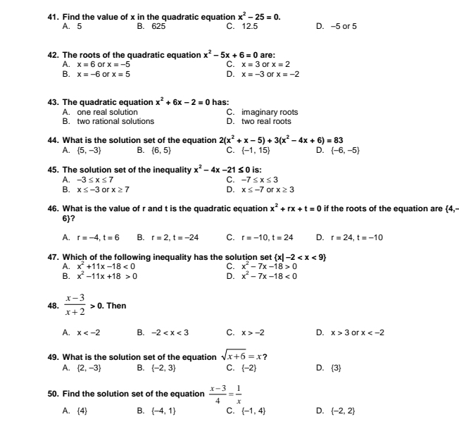 Find the value of x in the quadratic equation x^2-25=0.
A. 5 B. 625 C. 12.5 D. -5 or 5
42. The roots of the quadratic equation x^2-5x+6=0 are:
A. x=6 or x=-5 C. x=3 or x=2
D.
B. x=-6 or x=5 x=-3 or x=-2
43. The quadratic equation x^2+6x-2=0 has:
A. one real solution C. imaginary roots
B. two rational solutions D. two real roots
44. What is the solution set of the equation 2(x^2+x-5)+3(x^2-4x+6)=83
A.  5,-3 B.  6,5 C.  -1,15 D.  -6,-5
45. The solution set of the inequality x^2-4x-21≤ 0 is:
C.
A. -3≤ x≤ 7 -7≤ x≤ 3
B. x≤ -3 or x≥ 7 D. x≤ -7 or x≥ 3
46. What is the value of r and t is the quadratic equation x^2+rx+t=0 if the roots of the equation are  4,-
6?
A. r=-4,t=6 B. r=2,t=-24 C. r=-10,t=24 D. r=24,t=-10
47. Which of the following inequality has the solution set  x|-2
A. x^2+11x-18<0</tex> C. x^2-7x-18>0
B. x^2-11x+18>0 D. x^2-7x-18<0</tex>
48.  (x-3)/x+2 >0.. Then
A. x B. -2 C. x>-2 D. x>3 or x
49. What is the solution set of the equation sqrt(x+6)=x
A.  2,-3 B.  -2,3 C.  -2 D.  3
50. Find the solution set of the equation  (x-3)/4 = 1/x 
A.  4 B.  -4,1 C.  -1,4 D.  -2,2