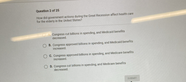 How did government actions during the Great Recession affect health care
for the elderly in the United States?
A. Congress cut billions in spending, and Medicaid benefits
decreased.
B. Congress approved billions in spending, and Medicaid benefits
increased.
C. Congress approved billions in spending, and Medicare benefits
increased.
D. Congress cut billions in spending, and Medicare benefits
decreased.
SUBMIT