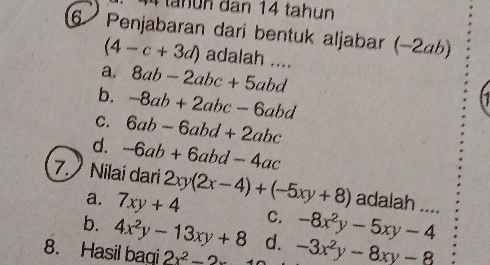 tahun dan 14 tahun
6 Penjabaran dari bentuk aljabar (−2ab)
(4-c+3d) adalah ....
a. 8ab-2abc+5abd
b. -8ab+2abc-6abd
C. 6ab-6abd+2abc
d. -6ab+6abd-4ac
7. Nilai dari 2xy(2x-4)+(-5xy+8) adalah ....
a. 7xy+4
C. -8x^2y-5xy-4
b. 4x^2y-13xy+8 d. -3x^2y-8xy-8
8. Hasil bagi 2x^2-2x