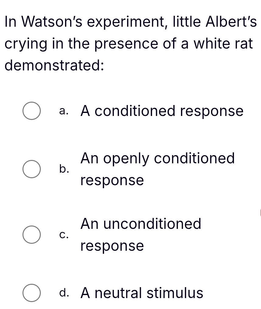 In Watson's experiment, little Albert's
crying in the presence of a white rat
demonstrated:
a. A conditioned response
An openly conditioned
b.
response
An unconditioned
C.
response
d. A neutral stimulus