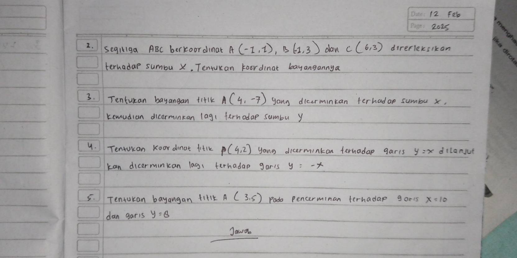 Feb 
2025 
2. Segliga ABC berkoordinat A(-1,1), B(-1,3) dan C(6,3) direfleksikan 
terhadap sumbu x. Tentukcan Foordinat bayangannya 
3. Tentukan bayangan ti+lk A(4,-7) yang dicerminkan terhadap sumbu x, 
kemudian dicerminkan lag( ferhodap sumbu y
4. Tenrukan koor dinat fitlk P(4,2) yang dicerminkan ternadap garis y=x dilanjut 
kan dicerminkan lag1 ferhadap gar's y=-x
5. Tenturan bayangan fi+1k A(3,5) Podo pencerminan ternadap garts x=10
dan garis y=θ  
Jawo