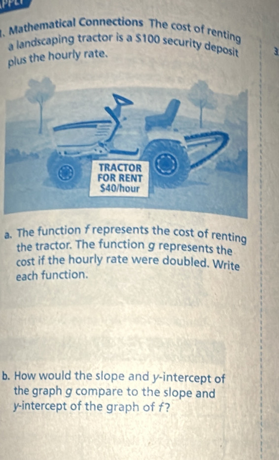 Mathematical Connections The cost of renting 
a landscaping tractor is a $100 security deposit 3
plus the hourly rate. 
a. The function f represents the cost of renting 
the tractor. The function g represents the 
cost if the hourly rate were doubled. Write 
each function. 
b. How would the slope and y-intercept of 
the graph g compare to the slope and 
y-intercept of the graph of f?