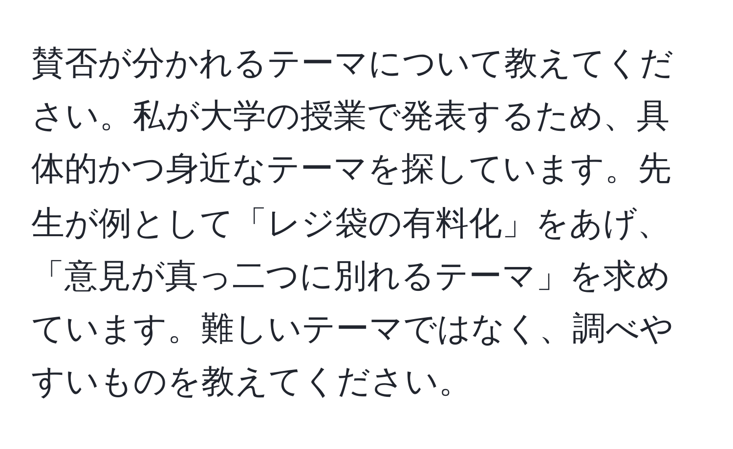 賛否が分かれるテーマについて教えてください。私が大学の授業で発表するため、具体的かつ身近なテーマを探しています。先生が例として「レジ袋の有料化」をあげ、「意見が真っ二つに別れるテーマ」を求めています。難しいテーマではなく、調べやすいものを教えてください。