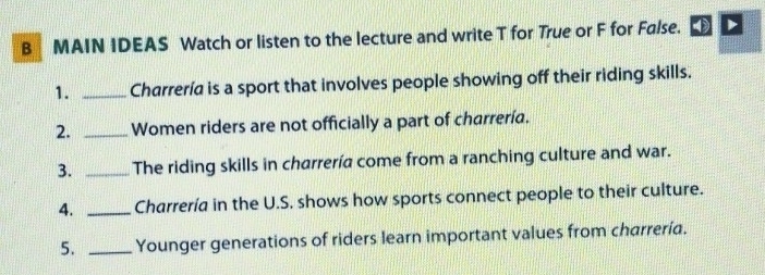 MAIN IDEAS Watch or listen to the lecture and write T for True or F for False. 
1. _Charrería is a sport that involves people showing off their riding skills. 
2. _Women riders are not officially a part of charrería. 
3. _The riding skills in charrería come from a ranching culture and war. 
4. _Charrería in the U.S. shows how sports connect people to their culture. 
5. _Younger generations of riders learn important values from charrerid.