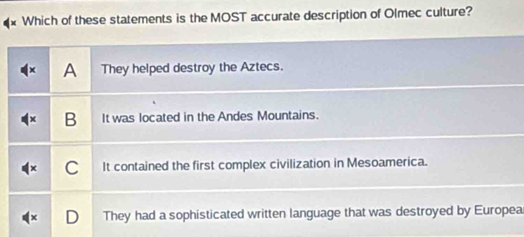 Which of these statements is the MOST accurate description of Olmec culture?
x A They helped destroy the Aztecs.
× B It was located in the Andes Mountains.
C It contained the first complex civilization in Mesoamerica.
D They had a sophisticated written language that was destroyed by Europea