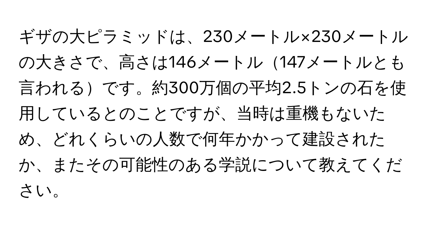 ギザの大ピラミッドは、230メートル×230メートルの大きさで、高さは146メートル147メートルとも言われるです。約300万個の平均2.5トンの石を使用しているとのことですが、当時は重機もないため、どれくらいの人数で何年かかって建設されたか、またその可能性のある学説について教えてください。