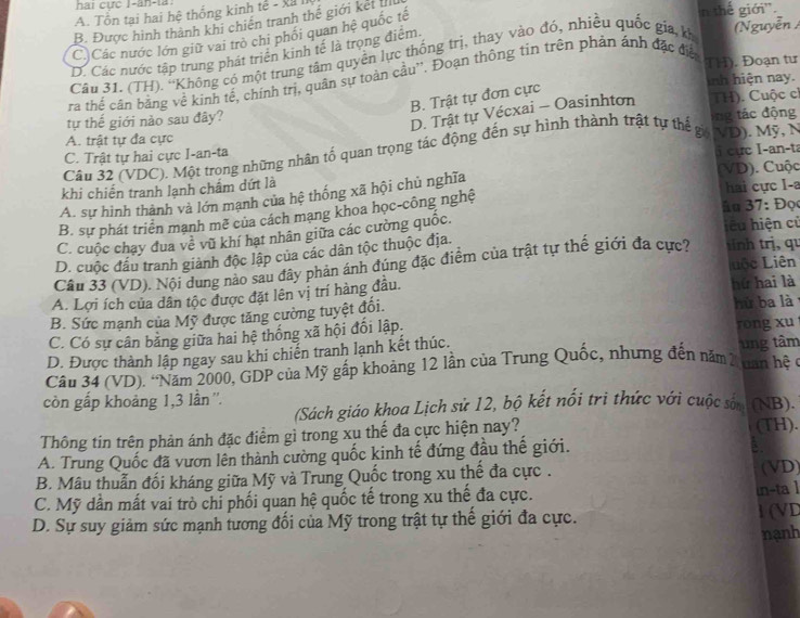 hai cực I-ăn-la:
A. Tổn tại hai hệ thống kinh tế - x
B. Được hình thành khi chiến tranh thế giới kết I
C Các nước lớn giữ vai trò chi phối quan hệ quốc tế
n thế giới''.
D. Các nước tập trung phát triển kinh tế là trọng điểm
Cầu 31. (TH). ''Không có một trung tâm quyền lực thống trị, thay vào đó, nhiều quốc gia kh
(Nguyễn /
ra thể cần bằng về kinh tế, chính trị, quân sự toàn cầu''. Đoạn thông tin trên phản ảnh đặc điệ
TH). Đoạn tư
inh hiện nay.
B. Trật tự đơn cực
tự thế giới nào sau đây?  TH). Cuộc c
D. Trật tự Vécxai - Oasinhton
ng tác động
A. trật tự đa cực
C. Trật tự hai cực I-an-ta MD). Mỹ, N
i cực I-an-ta
Câu 32 (VDC). Một trong những nhân tố quan trọng tác động đến sự hình thành trật tự thế gi
khi chiến tranh lạnh chẩm dứt là (VD). Cuộc
A. sự hình thành và lớn mạnh của hệ thống xã hội chủ nghĩa
hai cực I-a
B. sự phát triển mạnh mẽ của cách mạng khoa học-công nghệ
än 37: Đọ
C. cuộc chạy đua về vũ khí hạt nhân giữa các cường quốc.
iêu hiện cử
D. cuộc đầu tranh giành độc lập của các dân tộc thuộc địa.
LLêc Liên
Cầu 33 (VD), Nội dung nào sau đây phản ánh đúng đặc điểm của trật tự thế giới đa cực? sɨnh trị, qu
A. Lợi ích của dân tộc được đặt lên vị trí hàng đầu.
B. Sức mạnh của Mỹ được tăng cường tuyệt đối. hứ hai là hù ba là
C. Có sự cân bằng giữa hai hệ thống xã hội đổi lập, rong xu
D. Được thành lập ngay sau khi chiến tranh lạnh kết thúc. ung tâm
Cầu 34 (VD). ''Năm 2000, GDP của Mỹ gập khoảng 12 lần của Trung Quốc, nhưng đến năm2 nan hệ 
còn gấp khoảng 1,3 lần''.
(Sách giáo khoa Lịch sử 12, bộ kết nổi trì thức với cuộc sốn (NB).
Thông tin trên phản ánh đặc điểm gì trong xu thế đa cực hiện nay?
(TH).
A. Trung Quốc đã vươn lên thành cường quốc kinh tế đứng đầu thế giới.
a
B. Mâu thuẫn đối kháng giữa Mỹ và Trung Quốc trong xu thể đa cực . (VD)
C. Mỹ dần mất vai trò chỉ phối quan hệ quốc tế trong xu thế đa cực.
in-ta 1
D. Sự suy giảm sức mạnh tương đối của Mỹ trong trật tự thể giới đa cực. 1 (VD
nạnh