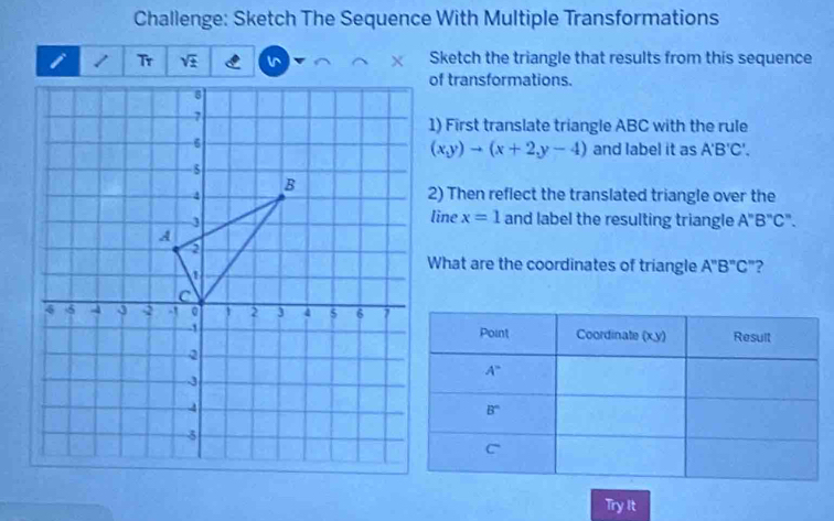 Challenge: Sketch The Sequence With Multiple Transformations
sqrt(± ) l^  Sketch the triangle that results from this sequence
of transformations.
1) First translate triangle ABC with the rule
(x,y)to (x+2,y-4) and label it as A'B'C'.
2) Then reflect the translated triangle over the
line x=1
and label the resulting triangle . A
''B''C''.
What are the coordinates of triangle A''B''C'' ?
Try It