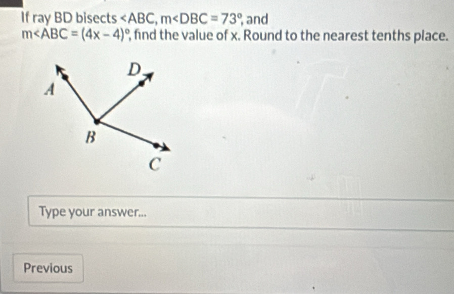 If ray BD bisects , m , and
m∠ ABC=(4x-4)^circ  , find the value of x. Round to the nearest tenths place. 
Type your answer... 
Previous