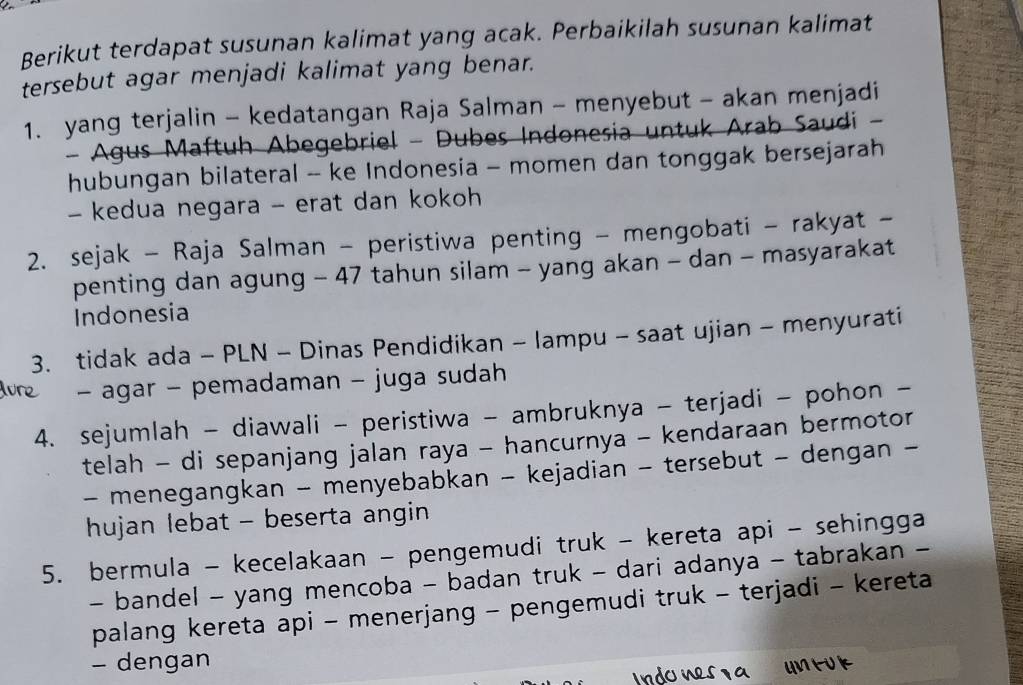 Berikut terdapat susunan kalimat yang acak. Perbaikilah susunan kalimat 
tersebut agar menjadi kalimat yang benar. 
1. yang terjalin - kedatangan Raja Salman - menyebut - akan menjadi 
- Agus Maftuh Abegebriel - Dubes Indonesia untuk Arab Saudi - 
hubungan bilateral - ke Indonesia - momen dan tonggak bersejarah 
- kedua negara - erat dan kokoh 
2. sejak - Raja Salman - peristiwa penting - mengobati - rakyat - 
penting dan agung - 47 tahun silam - yang akan - dan - masyarakat 
Indonesia 
3. tidak ada - PLN - Dinas Pendidikan - lampu - saat ujian - menyurati 
- agar - pemadaman - juga sudah 
4. sejumlah - diawali - peristiwa - ambruknya - terjadi - pohon - 
telah - di sepanjang jalan raya - hancurnya - kendaraan bermotor 
- menegangkan - menyebabkan - kejadian - tersebut - dengan - 
hujan lebat - beserta angin 
5. bermula - kecelakaan - pengemudi truk - kereta api - sehingga 
- bandel - yang mencoba - badan truk - dari adanya - tabrakan - 
palang kereta api - menerjang - pengemudi truk - terjadi - kereta 
- dengan