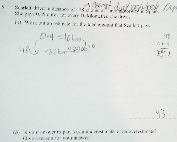 Scarlett drives a distance of 478 kilometres on a motorway in Spain. 
She pays 0.89 euros for every 10 kilometres she drives. 
(a) Work out an estimate for the total amount that Scarlett pays. 
(b) Is your answer to part (a) an underestimate or an overestimate? 
Give a reason for your answer.