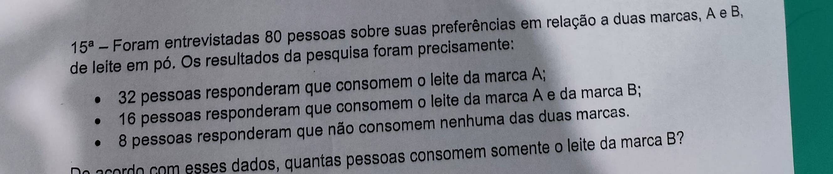 15^a - Foram entrevistadas 80 pessoas sobre suas preferências em relação a duas marcas, A e B, 
de leite em pó. Os resultados da pesquisa foram precisamente:
32 pessoas responderam que consomem o leite da marca A;
16 pessoas responderam que consomem o leite da marca A e da marca B;
8 pessoas responderam que não consomem nenhuma das duas marcas. 
code com esses dados, quantas pessoas consomem somente o leite da marca B?