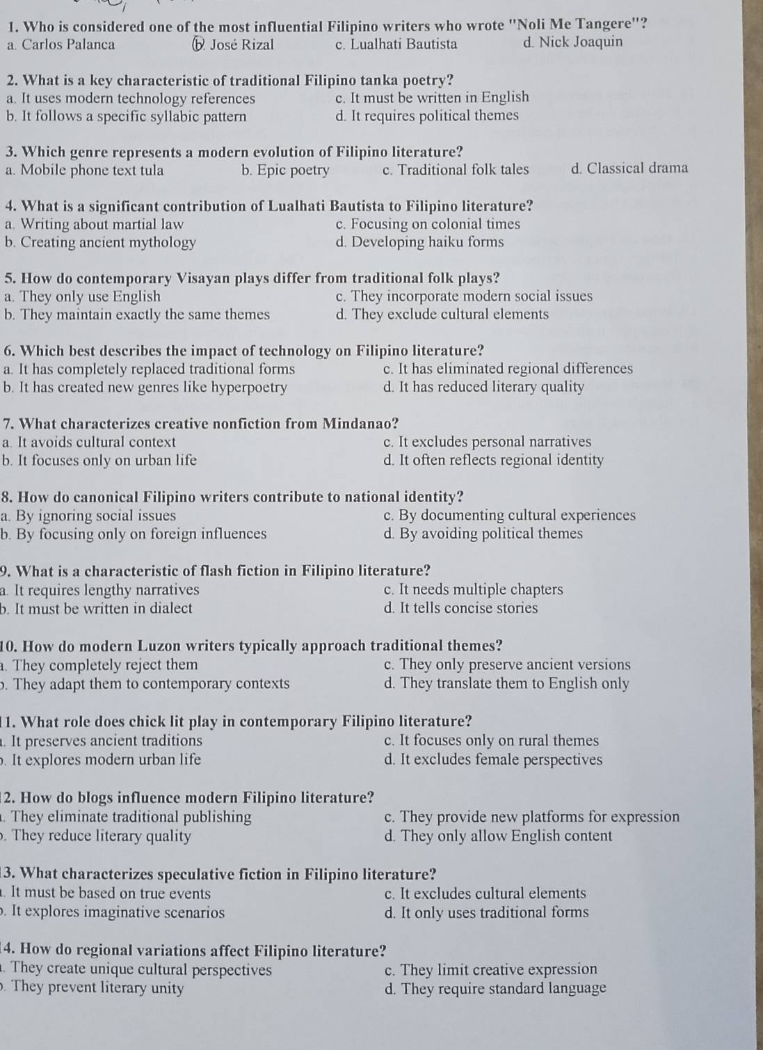 Who is considered one of the most influential Filipino writers who wrote "Noli Me Tangere"?
a. Carlos Palanca b José Rizal c. Lualhati Bautista d. Nick Joaquin
2. What is a key characteristic of traditional Filipino tanka poetry?
a. It uses modern technology references c. It must be written in English
b. It follows a specific syllabic pattern d. It requires political themes
3. Which genre represents a modern evolution of Filipino literature?
a. Mobile phone text tula b. Epic poetry c. Traditional folk tales d. Classical drama
4. What is a significant contribution of Lualhati Bautista to Filipino literature?
a. Writing about martial law c. Focusing on colonial times
b. Creating ancient mythology d. Developing haiku forms
5. How do contemporary Visayan plays differ from traditional folk plays?
a. They only use English c. They incorporate modern social issues
b. They maintain exactly the same themes d. They exclude cultural elements
6. Which best describes the impact of technology on Filipino literature?
a. It has completely replaced traditional forms c. It has eliminated regional differences
b. It has created new genres like hyperpoetry d. It has reduced literary quality
7. What characterizes creative nonfiction from Mindanao?
a. It avoids cultural context c. It excludes personal narratives
b. It focuses only on urban life d. It often reflects regional identity
8. How do canonical Filipino writers contribute to national identity?
a. By ignoring social issues c. By documenting cultural experiences
b. By focusing only on foreign influences d. By avoiding political themes
9. What is a characteristic of flash fiction in Filipino literature?
a. It requires lengthy narratives c. It needs multiple chapters
b. It must be written in dialect d. It tells concise stories
10. How do modern Luzon writers typically approach traditional themes?. They completely reject them c. They only preserve ancient versions
b. They adapt them to contemporary contexts d. They translate them to English only
1. What role does chick lit play in contemporary Filipino literature?. It preserves ancient traditions c. It focuses only on rural themes
. It explores modern urban life d. It excludes female perspectives
2. How do blogs influence modern Filipino literature?
. They eliminate traditional publishing c. They provide new platforms for expression
. They reduce literary quality d. They only allow English content
13. What characterizes speculative fiction in Filipino literature?
. It must be based on true events c. It excludes cultural elements
. It explores imaginative scenarios d. It only uses traditional forms
14. How do regional variations affect Filipino literature?
. They create unique cultural perspectives c. They limit creative expression
. They prevent literary unity d. They require standard language