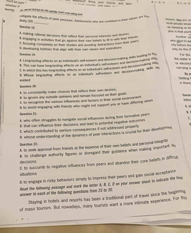 weekend? Bring your friends and fami A.. c-b-a B. c-a-b
You'll be sure ' a-h, enacks and relay a* ''
whether it
Questic a5 đề thị thứ kỳ thi Tốt nghiệp THPT môn tiếng Anh
reason, they are ch
I likely mitigate the effects of peer pressure. Adolescents who are confident in their values are less local people inhab
_.
(22) up sleeping on th
Question 18:
plus is that you'll
A, making rational decisions that reflect their personal interests and desires
B. engaging in activities that go against their own beliefs to fit in with their friends
Another op
C. focusing completely on their studies and avoiding distractions from their peer
who want to tr
city before the
D. developing hobbies that align with their own values and aspirations
only do this if
Question 19:
A. Long-lasting effects on an individual's self-esteem and decision-making skills leading to thi For the
B. This can have long-lasting effects on an individual's self-esteem and decision-making skills the water in
C. In which this has long-lasting effects on an individual's self-esteem and decision-making skill or electric
D. Whose long-lasting effects on an individual's self-esteem and decision-making skills are carrying w
No m
evident
Getting 
is there
Question 20:
A. to consistently make choices that reflect their own desires,
B. to ignore any outside opinions and remain focused on their goals Questi
C. to recognize the various influences and factors in their social environment intim
D. to avoid engaging with friends who might not support you or have differing views
A. st
Question 21:
B.
A. who often struggles to navigate social influences during their formative years
C.
B. that can influence their decisions and lead to potential negative outcomes
C. which contributed to serious consequences if not addressed properly
D. whose understanding of the dynamics of peer interactions is crucial for their development
Question 22:
A. to seek approval from friends at the expense of their own beliefs and personal integrity
B. to challenge authority figures or disregard their guidance when making important life
decisions
C. to succumb to negative influences from peers and abandon their core beliefs in difficult
situations
D. to engage in risky behaviors simply to impress their peers and gain social acceptance
Read the following passage and mark the letter A, B, C, D on your answer sheet to indicate the best
answer to each of the following questions from 23 to 30.
Staying in hotels and resorts has been a traditional part of travel since the beginning
of mass tourism. But nowadays, many tourists want a more intimate experience. For this