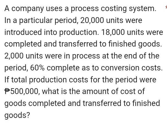 A company uses a process costing system. 
In a particular period, 20,000 units were 
introduced into production. 18,000 units were 
completed and transferred to finished goods.
2,000 units were in process at the end of the 
period, 60% complete as to conversion costs. 
If total production costs for the period were
P500,000, what is the amount of cost of 
goods completed and transferred to finished 
goods?