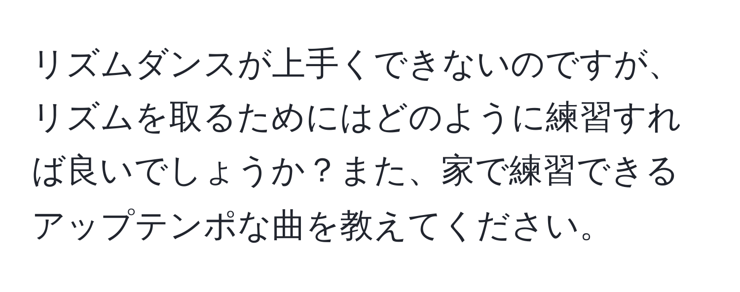 リズムダンスが上手くできないのですが、リズムを取るためにはどのように練習すれば良いでしょうか？また、家で練習できるアップテンポな曲を教えてください。