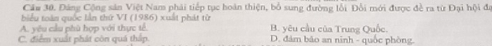 Cầu 30. Đảng Cộng sản Việt Nam phải tiếp tục hoàn thiện, bổ sung đường lỗi Đổi mới được đề ra từ Đại hội đự
biểu toàn quốc lần thứ VI (1986) xuất phát từ
A. yêu cầu phù hợp với thực tế. B. yêu cầu của Trung Quốc.
C. điểm xuất phát còn quá thấp. D. đâm bão an ninh - quốc phòng.