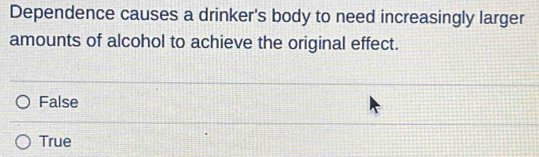 Dependence causes a drinker's body to need increasingly larger
amounts of alcohol to achieve the original effect.
False
True