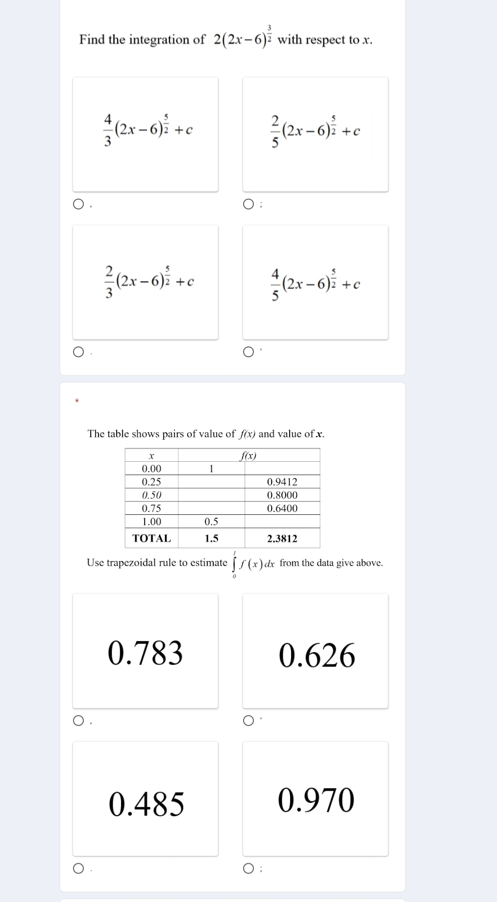 Find the integration of 2(2x-6)^ 3/2  with respect to x.
 4/3 (2x-6)^ 5/2 +c
 2/5 (2x-6)^ 5/2 +c
0·
 2/3 (2x-6)^ 5/2 +c
 4/5 (2x-6)^ 5/2 +c
The table shows pairs of value of f(x) and value of x.
Use trapezoidal rule to estimate ∈tlimits _0^lf(x). dx from the data give above.
0.783 0.626
o .
0.485 0.970