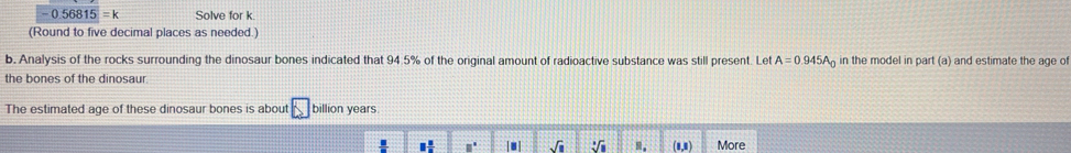 0.56815 = k Solve for k
(Round to five decimal places as needed.)
b. Analysis of the rocks surrounding the dinosaur bones indicated that 94.5% of the original amount of radioactive substance was still present. Let A=0.945A_0 in the model in par (a ) and estimate the age of
the bones of the dinosaur
The estimated age of these dinosaur bones is about □ billion years
□  □ /□   □° sqrt(1) sqrt[3](1) m. (1,1) More