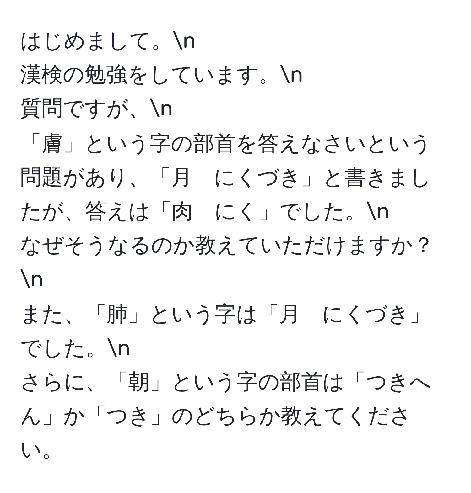 はじめまして。n  
漢検の勉強をしています。n  
質問ですが、n  
「膚」という字の部首を答えなさいという問題があり、「月　にくづき」と書きましたが、答えは「肉　にく」でした。n  
なぜそうなるのか教えていただけますか？n  
また、「肺」という字は「月　にくづき」でした。n  
さらに、「朝」という字の部首は「つきへん」か「つき」のどちらか教えてください。