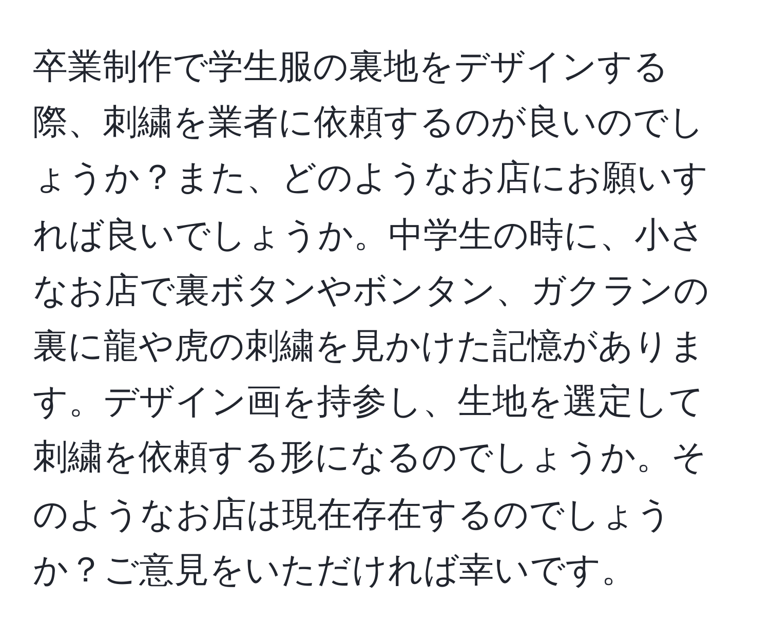 卒業制作で学生服の裏地をデザインする際、刺繍を業者に依頼するのが良いのでしょうか？また、どのようなお店にお願いすれば良いでしょうか。中学生の時に、小さなお店で裏ボタンやボンタン、ガクランの裏に龍や虎の刺繍を見かけた記憶があります。デザイン画を持参し、生地を選定して刺繍を依頼する形になるのでしょうか。そのようなお店は現在存在するのでしょうか？ご意見をいただければ幸いです。