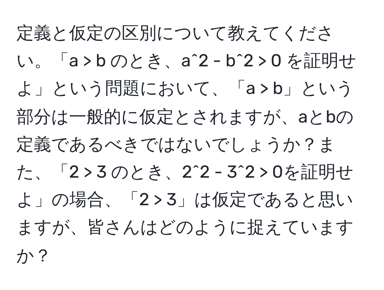 定義と仮定の区別について教えてください。「a > b のとき、a^2 - b^2 > 0 を証明せよ」という問題において、「a > b」という部分は一般的に仮定とされますが、aとbの定義であるべきではないでしょうか？また、「2 > 3 のとき、2^2 - 3^2 > 0を証明せよ」の場合、「2 > 3」は仮定であると思いますが、皆さんはどのように捉えていますか？