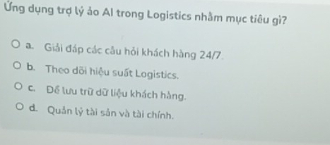 Ứng dụng trợ lý ảo AI trong Logistics nhằm mục tiêu gì?
a Giải đáp các câu hỏi khách hàng 24/7
b. Theo dõi hiệu suất Logistics.
c. Để lưu trữ dữ liệu khách hàng.
d. Quản lý tài sản và tài chính.