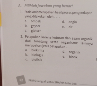 Pilihlah jawaban yang benar!
1. Stalakmit merupakan hasil proses pengendapan
yang dilakukan oleh . . . .
a. ombak d. angin
b. geyser e. air
c. gletser
2. Pelapukan karena kotoran dan asam organik
dari binatang serta organisme lainnya
merupakan jenis pelapukan . . . .
a. biokimia d. organik
b. biologis e. biotik
c. biofisik
12 PR IPS Geografi untuk SMA/MA Kelas 10B