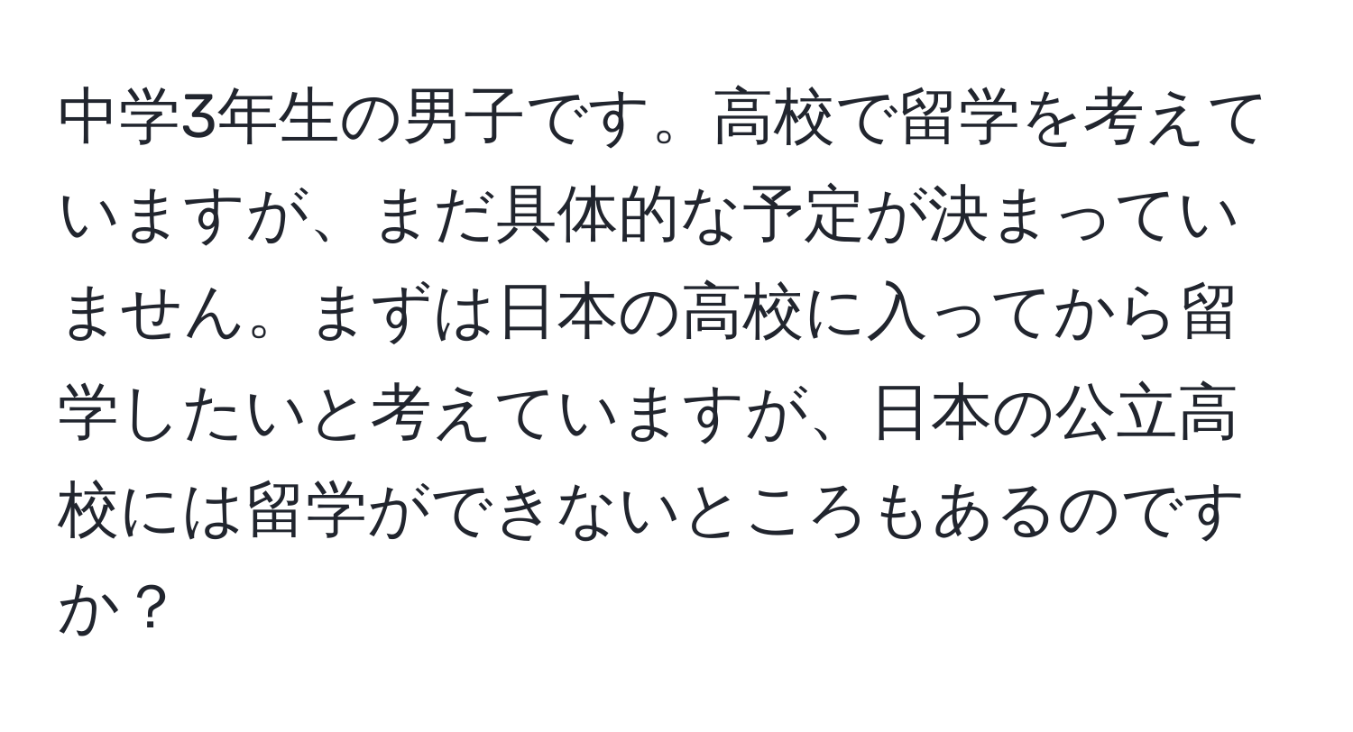 中学3年生の男子です。高校で留学を考えていますが、まだ具体的な予定が決まっていません。まずは日本の高校に入ってから留学したいと考えていますが、日本の公立高校には留学ができないところもあるのですか？