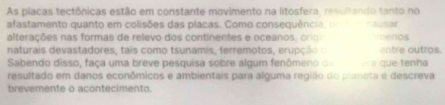 As placas tectônicas estão em constante movimento na litosfera, resultando tanto no 
afastamento quanto em colisões das placas. Como consequência 
alterações nas formas de relevo dos continentes e oceanos, orioio ausar 
naturais devastadores, tais como tsunamis, terremotos, erupção o enos entre outros. 
Sabendo disso, faça uma breve pesquisa sobre algum fenômeno o era que tenha 
resultado em danos econômicos e ambientais para alguma região do planeta e descreva 
brevemente o acontecimento.