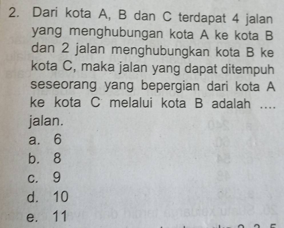 Dari kota A, B dan C terdapat 4 jalan
yang menghubungan kota A ke kota B
dan 2 jalan menghubungkan kota B ke
kota C, maka jalan yang dapat ditempuh
seseorang yang bepergian dari kota A
ke kota C melalui kota B adalah …..
jalan.
a. 6
b. 8
c. 9
d. 10
e. 11