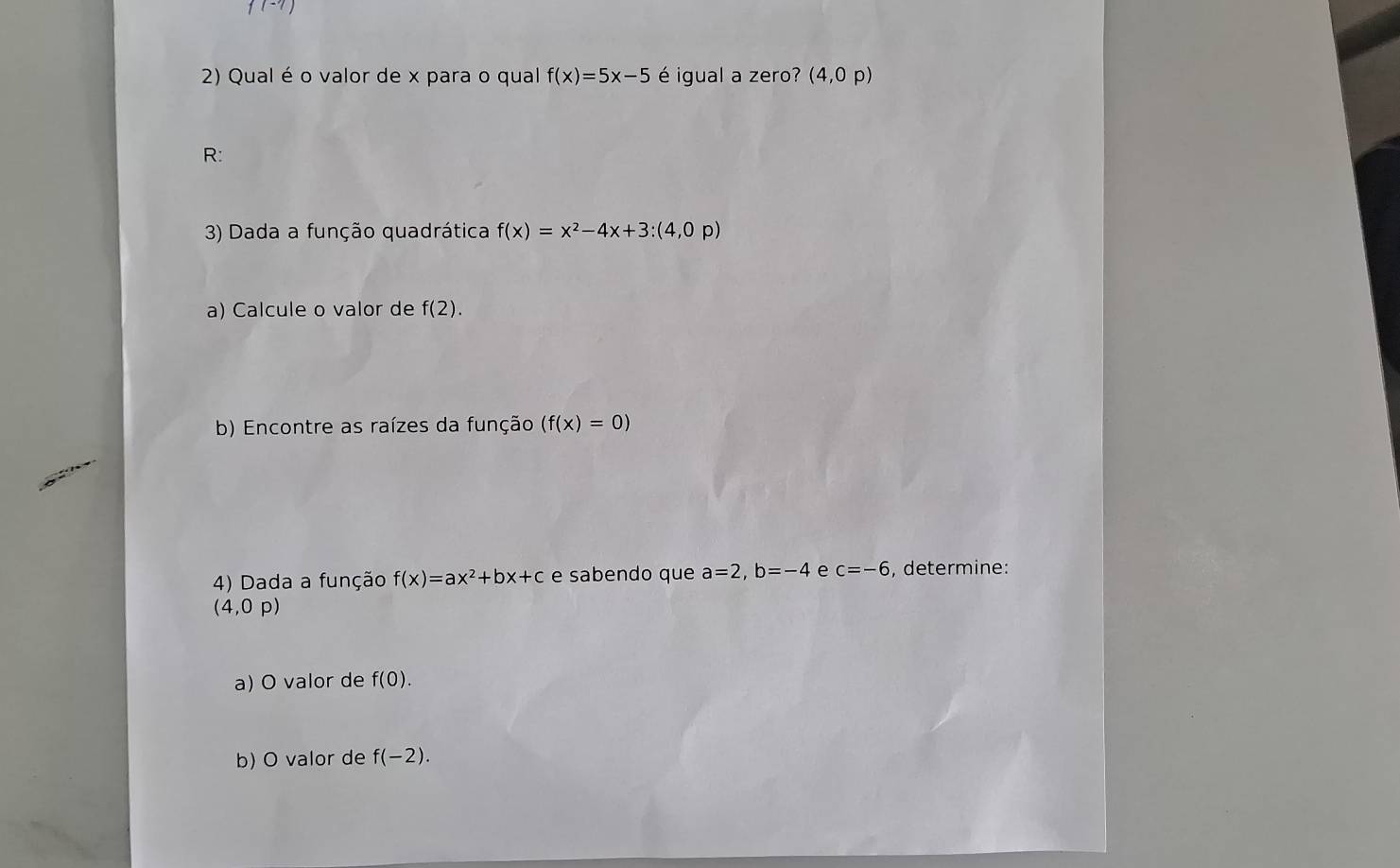 f(-7)
2) Qual é o valor de x para o qual f(x)=5x-5 é igual a zero? (4,0p)
R: 
3) Dada a função quadrática f(x)=x^2-4x+3:(4,0p)
a) Calcule o valor de f(2). 
b) Encontre as raízes da função (f(x)=0)
4) Dada a função f(x)=ax^2+bx+c e sabendo que a=2, b=-4 e c=-6 , determine:
(4,0p)
a) O valor de f(0). 
b) O valor de f(-2).