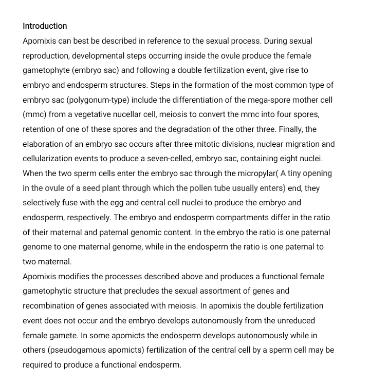 Introduction 
Apomixis can best be described in reference to the sexual process. During sexual 
reproduction, developmental steps occurring inside the ovule produce the female 
gametophyte (embryo sac) and following a double fertilization event, give rise to 
embryo and endosperm structures. Steps in the formation of the most common type of 
embryo sac (polygonum-type) include the differentiation of the mega-spore mother cell 
(mmc) from a vegetative nucellar cell, meiosis to convert the mmc into four spores, 
retention of one of these spores and the degradation of the other three. Finally, the 
elaboration of an embryo sac occurs after three mitotic divisions, nuclear migration and 
cellularization events to produce a seven-celled, embryo sac, containing eight nuclei. 
When the two sperm cells enter the embryo sac through the micropylar( A tiny opening 
in the ovule of a seed plant through which the pollen tube usually enters) end, they 
selectively fuse with the egg and central cell nuclei to produce the embryo and 
endosperm, respectively. The embryo and endosperm compartments differ in the ratio 
of their maternal and paternal genomic content. In the embryo the ratio is one paternal 
genome to one maternal genome, while in the endosperm the ratio is one paternal to 
two maternal. 
Apomixis modifies the processes described above and produces a functional female 
gametophytic structure that precludes the sexual assortment of genes and 
recombination of genes associated with meiosis. In apomixis the double fertilization 
event does not occur and the embryo develops autonomously from the unreduced 
female gamete. In some apomicts the endosperm develops autonomously while in 
others (pseudogamous apomicts) fertilization of the central cell by a sperm cell may be 
required to produce a functional endosperm.
