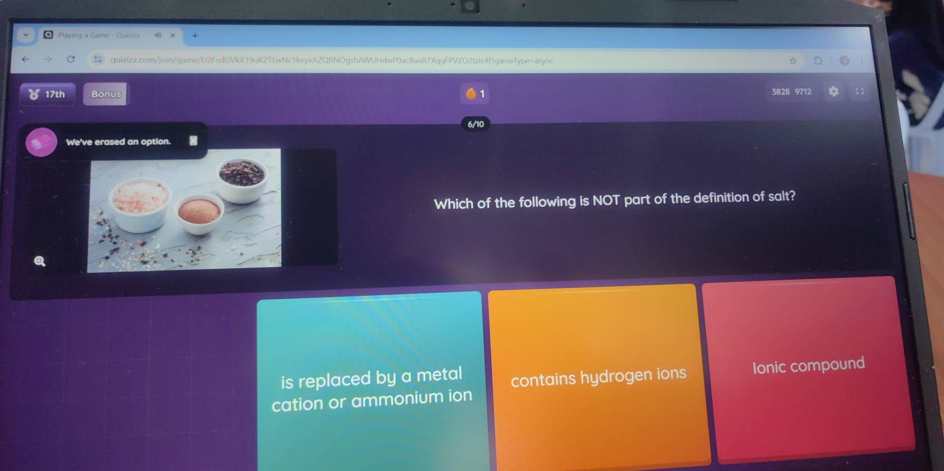 Playing a Game - Quizizz
quizizz.com/join/game/U2FsdGVkX19uK2TLwNc1kvyvAZQfiNOgshAWUHdwP0acBaaR7XqgFPVZO2tzic4f?gameType=async
17th Bonus 1 971
/1
We've erased an option.
Which of the following is NOT part of the definition of salt?
is replaced by a metal contains hydrogen ions
Ionic compound
cation or ammonium ion