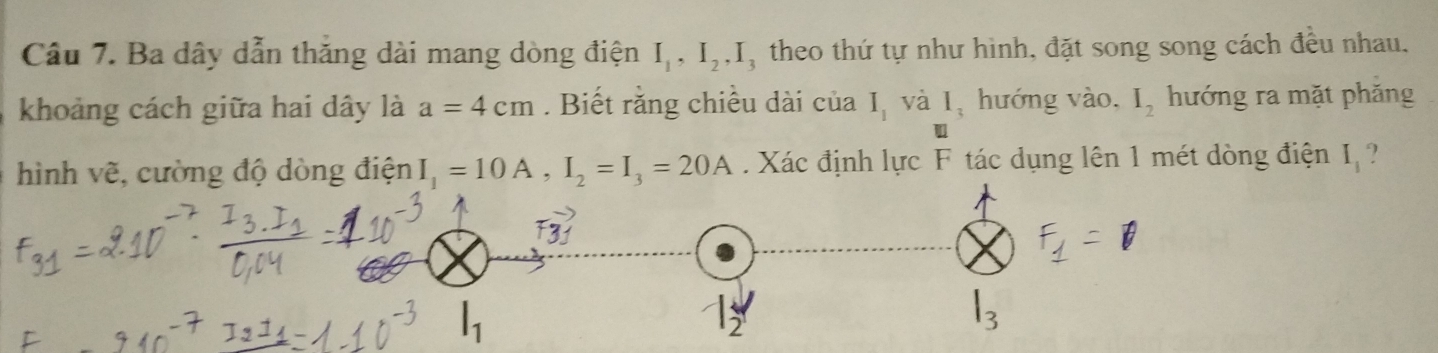 Ba dây dẫn thắng dài mang dòng điện I_1, I_2, I_3 theo thứ tự như hình, đặt song song cách đều nhau, 
khoảng cách giữa hai dây là a=4cm. Biết rằng chiều dài của I_1 và I_3 hướng vào, I_2 hướng ra mặt phăng 
hình vẽ, cường độ dòng điện I_1=10A, I_2=I_3=20A. Xác định lực F tác dụng lên 1 mét dòng điện I_1 ?