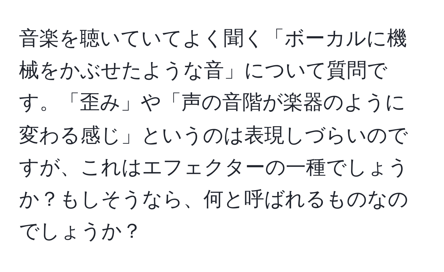 音楽を聴いていてよく聞く「ボーカルに機械をかぶせたような音」について質問です。「歪み」や「声の音階が楽器のように変わる感じ」というのは表現しづらいのですが、これはエフェクターの一種でしょうか？もしそうなら、何と呼ばれるものなのでしょうか？